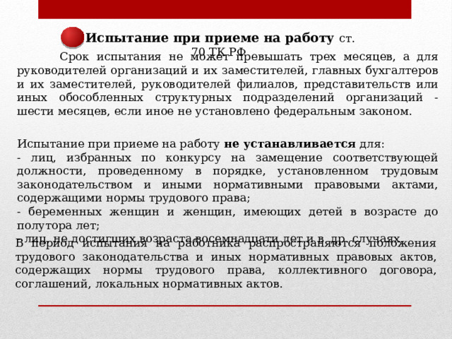 Испытание при приеме на работу ст. 70 ТК РФ  Срок испытания не может превышать трех месяцев, а для руководителей организаций и их заместителей, главных бухгалтеров и их заместителей, руководителей филиалов, представительств или иных обособленных структурных подразделений организаций - шести месяцев, если иное не установлено федеральным законом. Испытание при приеме на работу не устанавливается для: - лиц, избранных по конкурсу на замещение соответствующей должности, проведенному в порядке, установленном трудовым законодательством и иными нормативными правовыми актами, содержащими нормы трудового права; - беременных женщин и женщин, имеющих детей в возрасте до полутора лет; - лиц, не достигших возраста восемнадцати лет и в др. случаях. В период испытания на работника распространяются положения трудового законодательства и иных нормативных правовых актов, содержащих нормы трудового права, коллективного договора, соглашений, локальных нормативных актов. 