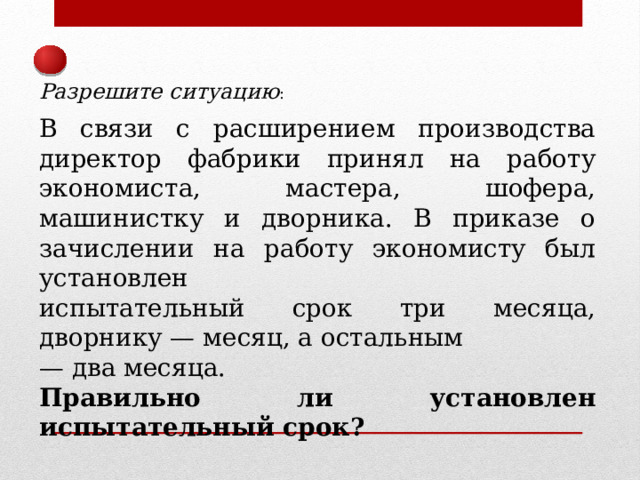 Разрешите ситуацию : В связи с расширением производства директор фабрики принял на работу экономиста, мастера, шофера, машинистку и дворника. В приказе о зачислении на работу экономисту был установлен испытательный срок три месяца, дворнику — месяц, а остальным — два месяца. Правильно ли установлен испытательный срок? 