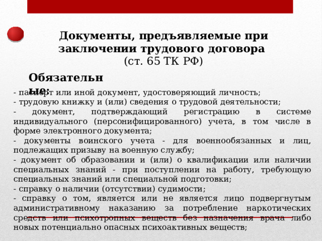 Документы, предъявляемые при заключении трудового договора  (ст. 65 ТК РФ) Обязательные: - паспорт или иной документ, удостоверяющий личность; - трудовую книжку и (или) сведения о трудовой деятельности; - документ, подтверждающий регистрацию в системе индивидуального (персонифицированного) учета, в том числе в форме электронного документа; - документы воинского учета - для военнообязанных и лиц, подлежащих призыву на военную службу; - документ об образовании и (или) о квалификации или наличии специальных знаний - при поступлении на работу, требующую специальных знаний или специальной подготовки; - справку о наличии (отсутствии) судимости; - справку о том, является или не является лицо подвергнутым административному наказанию за потребление наркотических средств или психотропных веществ без назначения врача либо новых потенциально опасных психоактивных веществ; 