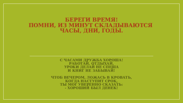 Береги время!  Помни, из минут складываются  часы, дни, годы.        С часами дружба хороша!  Работай, отдыхай,  уроки делай не спеша  и книг не забывай!   Чтоб вечером, ложась в кровать,  Когда наступит срок,  Ты мог уверенно сказать:  - Хороший был денек! 