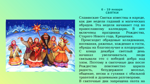 6 – 19 января  СВЯТКИ  Славянские Святки известны в народе, как две недели гаданий и магических обрядов. Эта неделя начинает год по православному календарю. В нее включены праздники Рождества, Старого Нового года, Крещения.  Происходят обрядовые колядования, посевания, ряженье, хождение в гости, обряды на благополучие и плодородие. С конца декабря светлый день начинал увеличиваться, люди связывали это с победой добра над злом. Поэтому в святочные дни после Рождества повсеместно царила радость, безудержное веселье, общение, песни и гуляния с обильной трапезой и душевными разговорами. В святочные дни запрещена охота на животных и птиц. 