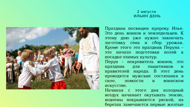 2 августа ИЛЬИН ДЕНЬ Праздник посвящен пророку Илье. Это день воинов и земледельцев. К этому дню уже нужно закончить заготовку сена и сбор урожая. Кроме этого это праздник Перуна – это начало подготовки полей к посадке озимых культур. Перун – покровитель воинов, это праздник для защитников и правителей народа. В этот день проводятся мужские состязания в силе, ловкости и воинском искусстве. Начиная с этого дня холодный воздух начинает окутывать землю, водоемы покрываются ряской, на березах замечаются первые желтые листья. Этот день считается закрытием купального сезона. «Пришел Илья, осень говорит: Вот и я!» 