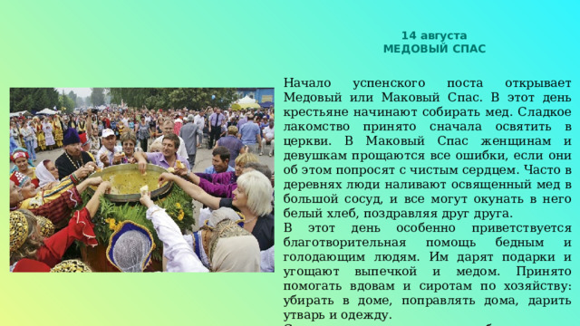 14 августа МЕДОВЫЙ СПАС Начало успенского поста открывает Медовый или Маковый Спас. В этот день крестьяне начинают собирать мед. Сладкое лакомство принято сначала освятить в церкви. В Маковый Спас женщинам и девушкам прощаются все ошибки, если они об этом попросят с чистым сердцем. Часто в деревнях люди наливают освященный мед в большой сосуд, и все могут окунать в него белый хлеб, поздравляя друг друга. В этот день особенно приветствуется благотворительная помощь бедным и голодающим людям. Им дарят подарки и угощают выпечкой и медом. Принято помогать вдовам и сиротам по хозяйству: убирать в доме, поправлять дома, дарить утварь и одежду. С этого дня начинается сбор первого урожая. 