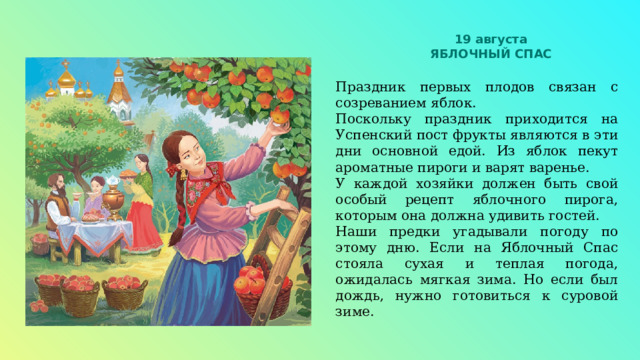 19 августа ЯБЛОЧНЫЙ СПАС Праздник первых плодов связан с созреванием яблок. Поскольку праздник приходится на Успенский пост фрукты являются в эти дни основной едой. Из яблок пекут ароматные пироги и варят варенье. У каждой хозяйки должен быть свой особый рецепт яблочного пирога, которым она должна удивить гостей. Наши предки угадывали погоду по этому дню. Если на Яблочный Спас стояла сухая и теплая погода, ожидалась мягкая зима. Но если был дождь, нужно готовиться к суровой зиме. 