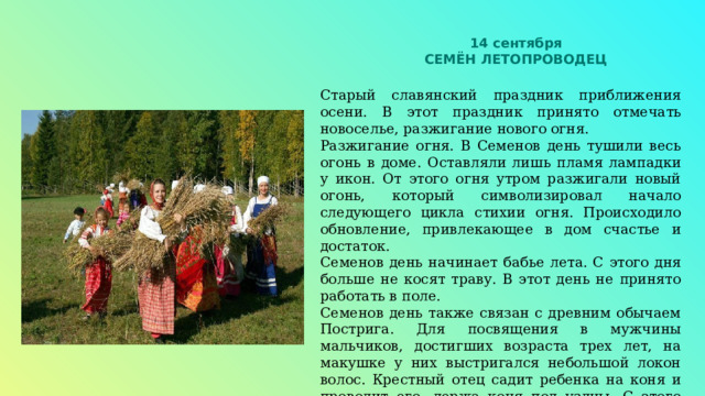 14 сентября СЕМЁН ЛЕТОПРОВОДЕЦ Старый славянский праздник приближения осени. В этот праздник принято отмечать новоселье, разжигание нового огня. Разжигание огня. В Семенов день тушили весь огонь в доме. Оставляли лишь пламя лампадки у икон. От этого огня утром разжигали новый огонь, который символизировал начало следующего цикла стихии огня. Происходило обновление, привлекающее в дом счастье и достаток. Семенов день начинает бабье лета. С этого дня больше не косят траву. В этот день не принято работать в поле. Семенов день также связан с древним обычаем Пострига. Для посвящения в мужчины мальчиков, достигших возраста трех лет, на макушке у них выстригался небольшой локон волос. Крестный отец садит ребенка на коня и проводит его, держа коня под уздцы. С этого момента ребенок считается будущим воином и отцом семейства, его воспитанием занимаются преимущественно мужчины. 