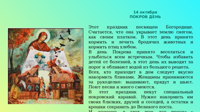 14 октября ПОКРОВ ДЕНЬ Этот праздник посвящен Богородице. Считается, что она укрывает землю снегом, как своим платком. В этот день принято кормить и лечить бродячих животных и кормить птиц хлебом. В день Покрова принято веселиться и улыбаться всем встречным. Чтобы избавить детей от болезней, в этот день их выводят за порог и обливают водой из большого решета. Всех, кто приходит в дом следует вкусно накормить блинами. Женщины принимаются за рукоделие: вышивают, прядут и шьют. Поют песни и много смеются. В этот праздник пекут специальный покровский каравай. Нужно накормить им своих близких, друзей и соседей, а остатки и крошки сохранить до Великого поста. И, конечно, в этот день все прося т у Богородицы защиты и процветания семьи. 