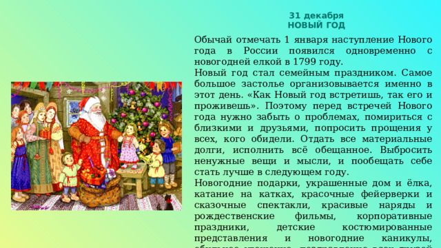 31 декабря НОВЫЙ ГОД Обычай отмечать 1 января наступление Нового года в России появился одновременно с новогодней елкой в 1799 году. Новый год стал семейным праздником. Самое большое застолье организовывается именно в этот день. «Как Новый год встретишь, так его и проживешь». Поэтому перед встречей Нового года нужно забыть о проблемах, помириться с близкими и друзьями, попросить прощения у всех, кого обидели. Отдать все материальные долги, исполнить всё обещанное. Выбросить ненужные вещи и мысли, и пообещать себе стать лучше в следующем году. Новогодние подарки, украшенные дом и ёлка, катание на катках, красочные фейерверки и сказочные спектакли, красивые наряды и рождественские фильмы, корпоративные праздники, детские костюмированные представления и новогодние каникулы, обильное угощение, поздравление всех друзей и родственников, - самые любимые обычаи российских людей в праздник Нового года. 