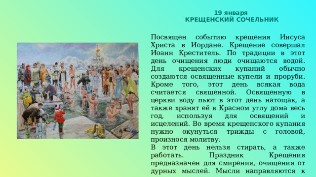 19 января КРЕЩЕНСКИЙ СОЧЕЛЬНИК Посвящен событию крещения Иисуса Христа в Иордане. Крещение совершал Иоанн Креститель. По традиции в этот день очищения люди очищаются водой. Для крещенских купаний обычно создаются освященные купели и проруби. Кроме того, этот день всякая вода считается священной. Освященную в церкви воду пьют в этот день натощак, а также хранят её в Красном углу дома весь год, используя для освящений и исцелений. Во время крещенского купания нужно окунуться трижды с головой, произнося молитву. В этот день нельзя стирать, а также работать. Праздник Крещения предназначен для смирения, очищения от дурных мыслей. Мысли направляются к единению, терпимости, взаимопомощи, благодарности Богу и людям, душевному спокойствию и миру. 