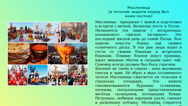 Масленица (в течение недели перед Вел иким постом) Масленица - прощание с зимой и подготовка к встрече с весной, Великому посту и Пасхе. Начинается эта неделя с воскресенья, называемого «мясное заговенье». Это последний мясной день до самой Пасхи. Всю неделю пекутся блины как символ солнечного диска. В эти дни люди ходят в гости со своими блинами и встречают блинами. Помимо блинов пекут пряники, варят медовые сбитни и литрами пьют чай. Самовар всегда должен был быть горячим. Катание на санях и санках – дань выпавшим снегам и зиме. Её образ в виде соломенного чучела Масленицы сжигается на сельских и городских площадях. Эта неделя ознаменовывается бурными гуляниями, песнями, театральными представлениями весёлых скоморохов, потешными боями. Петрушка, любимая народная кукла, смешит и развлекает публику. Молодёжь старается показать себя во всей красе и убранстве. В эти дни, когда весь народ на улицах, подыскиваются пары. 