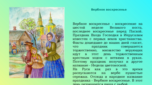 Вербное воскресенье Вербное воскресенье - воскресение на шестой неделе Великого поста, последнее воскресенье перед Пасхой. Праздник Входа Господня в Иерусалим известен с первых веков христианства. Факты дошедшие до наших дней гласят, что праздник совершается торжественно, множество верующих идут в этот день торжественным крестным ходом с ветвями в руках. Поэтому праздник получил и другое название - Недели цветоносной. На Руси как раз в это время распускаются на вербе пушистые сережки. Отсюда и народное название праздника - Вербное воскресенье. В этот день разрешается пища с рыбой. 