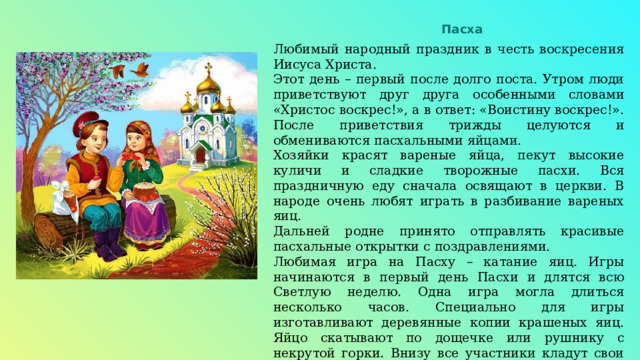 Пасха Любимый народный праздник в честь воскресения Иисуса Христа. Этот день – первый после долго поста. Утром люди приветствуют друг друга особенными словами «Христос воскрес!», а в ответ: «Воистину воскрес!». После приветствия трижды целуются и обмениваются пасхальными яйцами. Хозяйки красят вареные яйца, пекут высокие куличи и сладкие творожные пасхи. Вся праздничную еду сначала освящают в церкви. В народе очень любят играть в разбивание вареных яиц. Дальней родне принято отправлять красивые пасхальные открытки с поздравлениями. Любимая игра на Пасху – катание яиц. Игры начинаются в первый день Пасхи и длятся всю Светлую неделю. Одна игра могла длиться несколько часов. Специально для игры изготавливают деревянные копии крашеных яиц. Яйцо скатывают по дощечке или рушнику с некрутой горки. Внизу все участники кладут свои яйца полукругом. Цель – сбить одно из этих яиц. Если сбиваешь, то берешь сбитое яйцо и продолжаешь игру, если нет – то уступаешь место другому и кладешь своё яйцо внизу. 