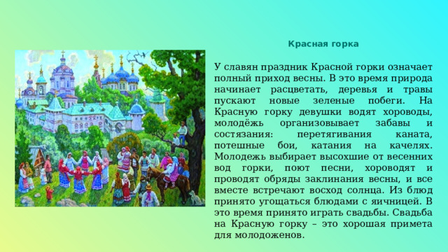 Красная горка У славян праздник Красной горки означает полный приход весны. В это время природа начинает расцветать, деревья и травы пускают новые зеленые побеги. На Красную горку девушки водят хороводы, молодёжь организовывает забавы и состязания: перетягивания каната, потешные бои, катания на качелях. Молодежь выбирает высохшие от весенних вод горки, поют песни, хороводят и проводят обряды заклинания весны, и все вместе встречают восход солнца. Из блюд принято угощаться блюдами с яичницей. В это время принято играть свадьбы. Свадьба на Красную горку – это хорошая примета для молодоженов. 
