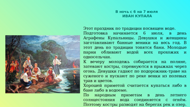 В ночь с 6 на 7 июля ИВАН КУПАЛА Этот праздник по традиции посвящен воде. Подготовка начинается 6 июля, в день Аграфены Купальницы. Девушки и женщины заготавливают банные веники на весь год. В этот день по традиции топятся бани. Молодые парни обливают водой всех прохожих и односельчан. К вечеру молодежь собирается на поляне, затевают костры, соревнуются в прыжках через огонь. Девушки гадают по подорожник-траве на суженого и пускают по реке венки из полевых трав и цветов. Хорошей приметой считается купаться либо в бане либо в водоеме. По народным приметам в день летнего солнцестояния вода соединяется с огнём. Поэтому костры разводят на берегах рек и озер. Также по легенде счастье ждет того, кто найдет цветок папоротника, цветущий якобы только в эту ночь. 