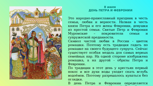 8 июля ДЕНЬ ПЕТРА И ФЕВРОНИИ Это народно-православный праздник в честь семьи, любви и верности. Назван в честь князя Петра и его жены Февронии, девушки из простой семьи. Святые Петр и Феврония Муромские – покровители семьи и супружеской преданности. Символ чистой любви в России - цветок ромашки. Поэтому есть традиция гадать по ромашке на своего будущего супруга. Сейчас существует особая медаль для самых верных семейных пар. На одной стороне изображена ромашка, а на другой - образы Петра и Февронии. По традиции в этот день у крестьян первый покос и все духи воды уходят спать вглубь водоёмов. Поэтому разрешалось купаться без оглядки. В день Петра и Февронии определяется погода на следующие 40 дней. Если 8 июля ясно, то впереди ясные и погожие дни. 