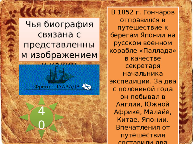 В 1852 г. Гончаров отправился в путешествие к берегам Японии на русском военном корабле «Паллада» в качестве секретаря начальника экспедиции. За два с половиной года он побывал в Англии, Южной Африке, Малайе, Китае, Японии. Впечатления от путешествия составили два тома очерков, изданных в 1858 г. под названием «Фрегат “Паллада”». Чья биография связана с представленным изображением и каким образом? 40  