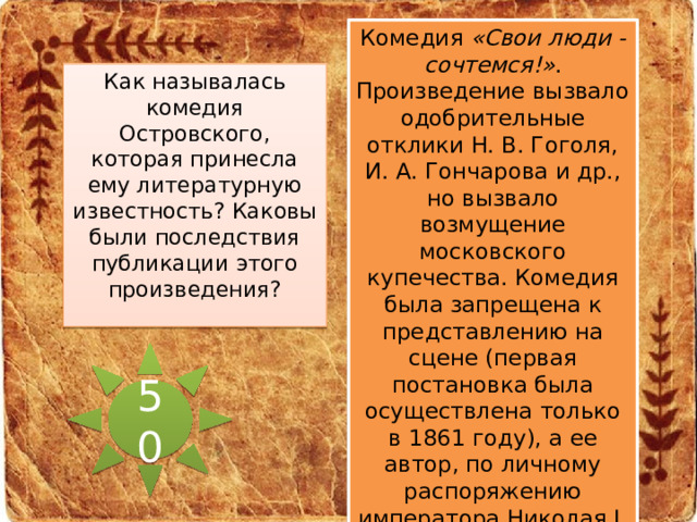 Комедия «Свои люди - сочтемся!» . Произведение вызвало одобрительные отклики H. В. Гоголя, И. А. Гончарова и др., но вызвало возмущение московского купечества. Комедия была запрещена к представлению на сцене (первая постановка была осуществлена только в 1861 году), а ее автор, по личному распоряжению императора Николая I, был уволен со службы и 5 лет находился под надзором полиции. Как называлась комедия Островского, которая принесла ему литературную известность? Каковы были последствия публикации этого произведения? 50 