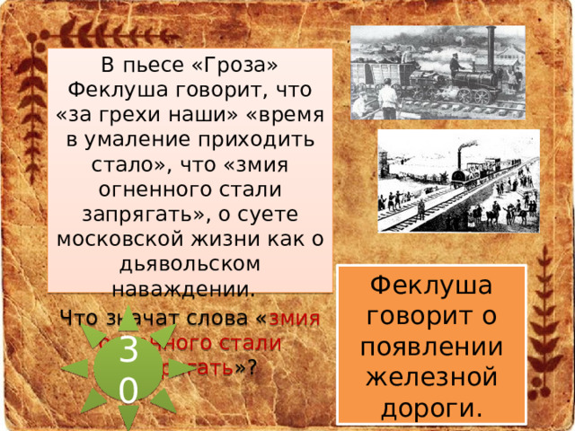 В пьесе «Гроза» Феклуша говорит, что «за грехи наши» «время в умаление приходить стало», что «змия огненного стали запрягать», о суете московской жизни как о дьявольском наваждении.  Что значат слова « змия огненного стали запрягать »? Феклуша говорит о появлении железной дороги. 30 