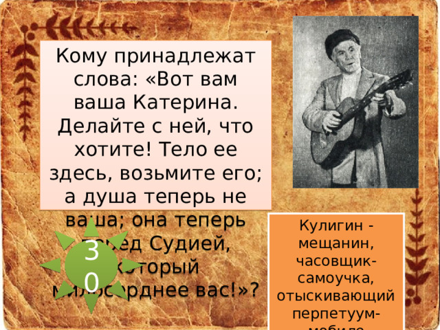 Кому принадлежат слова: «Вот вам ваша Катерина. Делайте с ней, что хотите! Тело ее здесь, возьмите его; а душа теперь не ваша; она теперь перед Судией, который милосерднее вас!»? Кулигин - мещанин, часовщик-самоучка, отыскивающий перпетуум-мобиле 30 