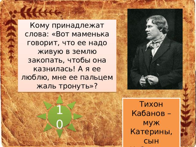 Кому принадлежат слова: «Вот маменька говорит, что ее надо живую в землю закопать, чтобы она казнилась! А я ее люблю, мне ее пальцем жаль тронуть»? 10 Тихон Кабанов – муж Катерины, сын Кабанихи.  