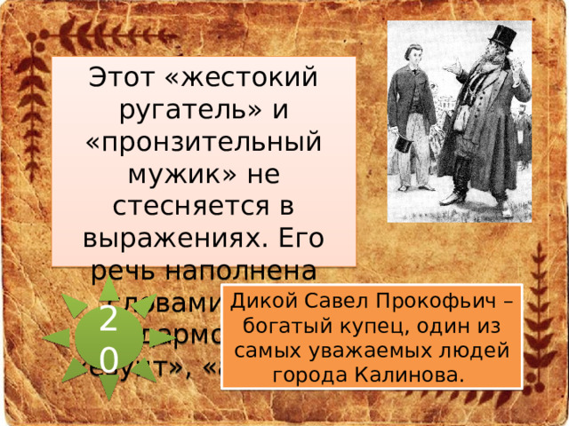 Этот «жестокий ругатель» и «пронзительный мужик» не стесняется в выражениях. Его речь наполнена словами типа «дармоед», «езуит», «аспид».  20 Дикой Савел Прокофьич – богатый купец, один из самых уважаемых людей города Калинова.  