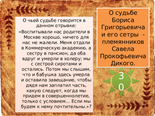 О судьбе Бориса Григорьевича и его сетры - племянников Савела Прокофьевича Дикого. О чьей судьбе говорится в данном отрывке: «Воспитывали нас родители в Москве хорошо, ничего для нас не жалели. Меня отдали в Коммерческую академию, а сестру в пансион, да оба вдруг и умерли в холеру; мы с сестрой сиротами и остались. Потом мы слышим, что и бабушка здесь умерла и оставила завещание, чтобы дядя нам заплатил часть, какую следует, когда мы придем в совершеннолетие, только с условием… Если мы будем к нему почтительны.»? 30 
