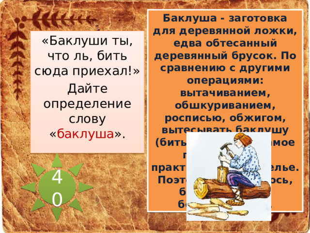 Баклуша - заготовка для деревянной ложки, едва обтесанный деревянный брусок. По сравнению с другими операциями: вытачиванием, обшкуриванием, росписью, обжигом, вытесывать баклушу (бить баклушу) - самое простое дело, практически - безделье. Поэтому и прижилось, бить баклуши - бездельничать. «Баклуши ты, что ль, бить сюда приехал!» Дайте определение слову « баклуша ». 40 