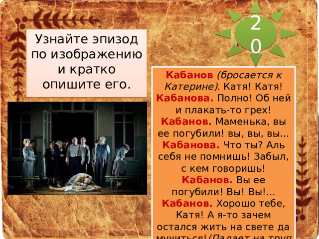 20 Узнайте эпизод по изображению и кратко опишите его. Кабанов  (бросается к Катерине).  Катя! Катя! Кабанова.  Полно! Об ней и плакать-то грех! Кабанов. Маменька, вы ее погубили! вы, вы, вы... Кабанова. Что ты? Аль себя не помнишь! Забыл, с кем говоришь! Кабанов. Вы ее погубили! Вы! Вы!... Кабанов. Хорошо тебе, Катя! А я-то зачем остался жить на свете да мучиться! (Падает на труп жены.) 