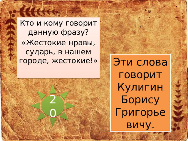 Кто и кому говорит данную фразу? «Жестокие нравы, сударь, в нашем городе, жестокие!» Эти слова говорит Кулигин Борису Григорьевичу. 20 