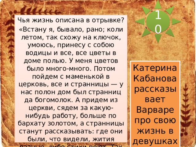 10 Чья жизнь описана в отрывке? «Встану я, бывало, рано; коли летом, так схожу на ключок, умоюсь, принесу с собою водицы и все, все цветы в доме полью. У меня цветов было много-много. Потом пойдем с маменькой в церковь, все и странницы — у нас полон дом был странниц да богомолок. А придем из церкви, сядем за какую-нибудь работу, больше по бархату золотом, а странницы станут рассказывать: где они были, что видели, жития разные, либо стихи поют. Так до обеда время и пройдет. Тут старухи уснуть лягут, а я по саду гуляю. Потом к вечерне, а вечером опять рассказы да пение.» Катерина Кабанова рассказывает Варваре про свою жизнь в девушках. 