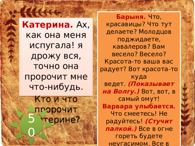 Барыня. Что, красавицы? Что тут делаете? Молодцов поджидаете, кавалеров? Вам весело? Весело? Красота-то ваша вас радует? Вот красота-то куда ведет.  (Показывает на Волгу.)   Вот, вот, в самый омут! Варвара улыбается. Что смеетесь! Не радуйтесь!  (Стучит палкой.)   Все в огне гореть будете неугасимом. Все в смоле будете кипеть неутолимой!  ( Уходя.)   Вон, вон куда красота-то ведет!  (Уходит.) Катерина. Ах, как она меня испугала! я дрожу вся, точно она пророчит мне что-нибудь. Кто и что пророчит Катерине? 50 