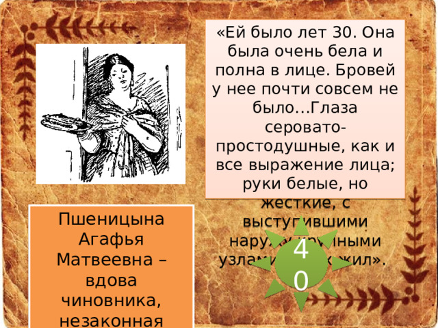«Ей было лет 30. Она была очень бела и полна в лице. Бровей у нее почти совсем не было…Глаза серовато-простодушные, как и все выражение лица; руки белые, но жесткие, с выступившими наружу крупными узлами синих жил».  Пшеницына Агафья Матвеевна – вдова чиновника, незаконная жена Обломова. 40 