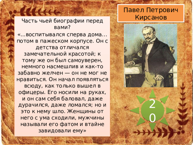 Павел Петрович Кирсанов Часть чьей биографии перед вами? «...воспитывался сперва дома… потом в пажеском корпусе. Он с детства отличался замечательной красотой; к тому же он был самоуверен, немного насмешлив и как-то забавно желчен — он не мог не нравиться. Он начал появляться всюду, как только вышел в офицеры. Его носили на руках, и он сам себя баловал, даже дурачился, даже ломался; но и это к нему шло. Женщины от него с ума сходили, мужчины называли его фатом и втайне завидовали ему» 20 