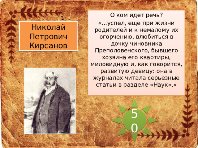 О ком идет речь? «...успел, еще при жизни родителей и к немалому их огорчению, влюбиться в дочку чиновника Преполовенского, бывшего хозяина его квартиры, миловидную и, как говорится, развитую девицу: она в журналах читала серьезные статьи в разделе «Наук».» Николай Петрович Кирсанов 50 