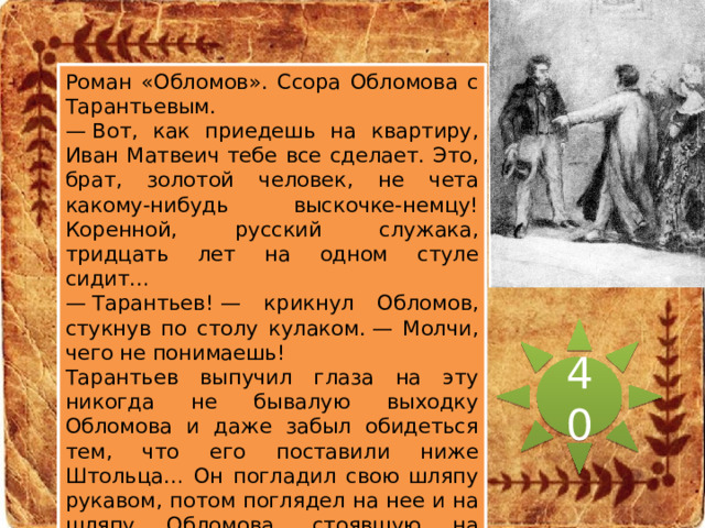 Роман «Обломов». Ссора Обломова с Тарантьевым. Эпизод какого события и из какого произведения изображен на иллюстрации? —  Вот, как приедешь на квартиру, Иван Матвеич тебе все сделает. Это, брат, золотой человек, не чета какому-нибудь выскочке-немцу! Коренной, русский служака, тридцать лет на одном стуле сидит… —  Тарантьев! — крикнул Обломов, стукнув по столу кулаком. — Молчи, чего не понимаешь! Тарантьев выпучил глаза на эту никогда не бывалую выходку Обломова и даже забыл обидеться тем, что его поставили ниже Штольца… Он погладил свою шляпу рукавом, потом поглядел на нее и на шляпу Обломова, стоявшую на этажерке. —  Ты не носишь шляпу, вот у тебя фуражка. Дай-ка, брат, на лето… Обломов молча снял с его головы свою шляпу и поставил на прежнее место, потом скрестил на груди руки и ждал, чтоб Тарантьев ушел. 40 