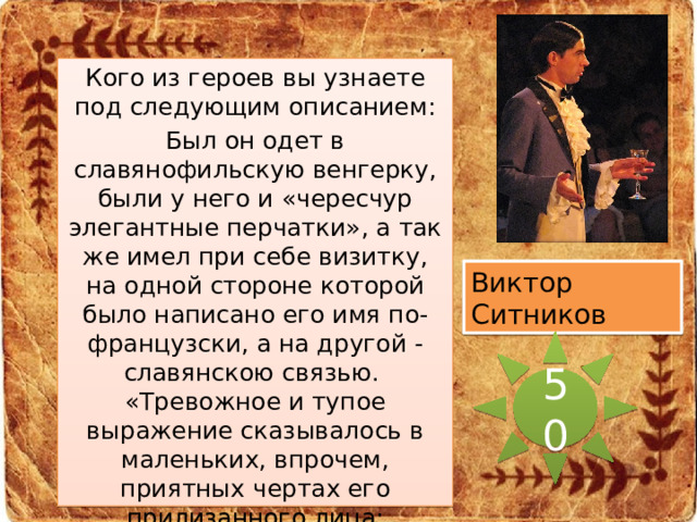 Кого из героев вы узнаете под следующим описанием: Был он одет в славянофильскую венгерку, были у него и «чересчур элегантные перчатки», а так же имел при себе визитку, на одной стороне которой было написано его имя по-французски, а на другой - славянскою связью.  «Тревожное и тупое выражение сказывалось в маленьких, впрочем, приятных чертах его прилизанного лица; небольшие, словно вдавленные глаза глядели пристально и беспокойно, и смеялся он беспокойно: каким-то коротким, деревянным смехом.» Виктор Ситников 50 