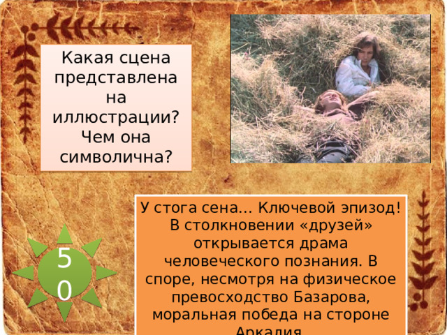 Какая сцена представлена на иллюстрации? Чем она символична? У стога сена… Ключевой эпизод! В столкновении «друзей» открывается драма человеческого познания. В споре, несмотря на физическое превосходство Базарова, моральная победа на стороне Аркадия. 50 