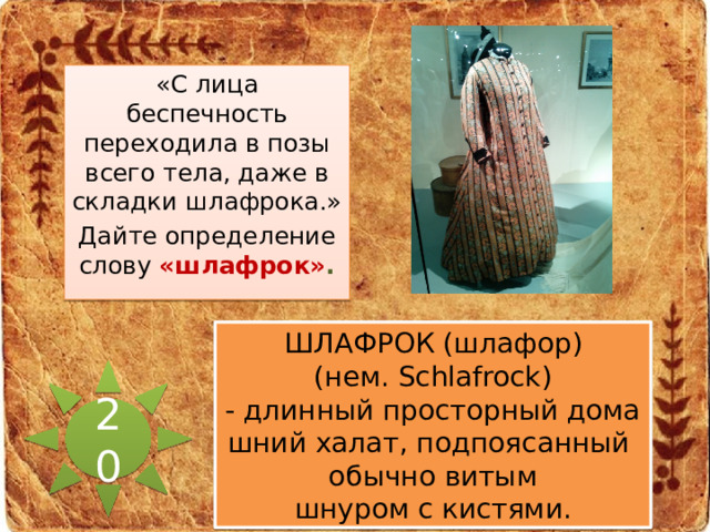 «С лица беспечность переходила в позы всего тела, даже в складки шлафрока.» Дайте определение слову «шлафрок» . ШЛАФРОК (шлафор) (нем. Schlafrock) - длинный просторный домашний халат, подпоясанный обычно витым шнуром с кистями. 20 