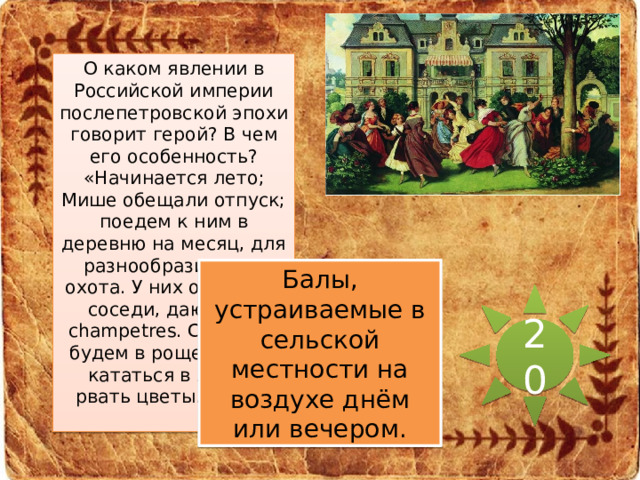 О каком явлении в Российской империи послепетровской эпохи говорит герой? В чем его особенность? «Начинается лето; Мише обещали отпуск; поедем к ним в деревню на месяц, для разнообразия. Там охота. У них отличные соседи, дают bals champetres. С Лидией будем в роще гулять, кататься в лодке, рвать цветы... Ах!..» Балы, устраиваемые в сельской местности на воздухе днём или вечером. 20 