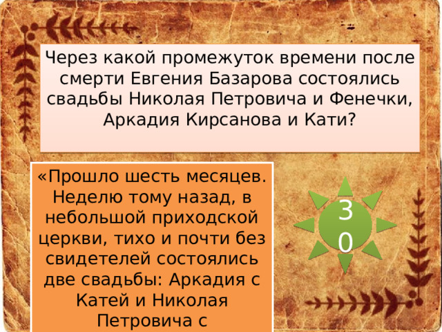 Через какой промежуток времени после смерти Евгения Базарова состоялись свадьбы Николая Петровича и Фенечки, Аркадия Кирсанова и Кати? «Прошло шесть месяцев. Неделю тому назад, в небольшой приходской церкви, тихо и почти без свидетелей состоялись две свадьбы: Аркадия с Катей и Николая Петровича с Фенечкой…» 30 