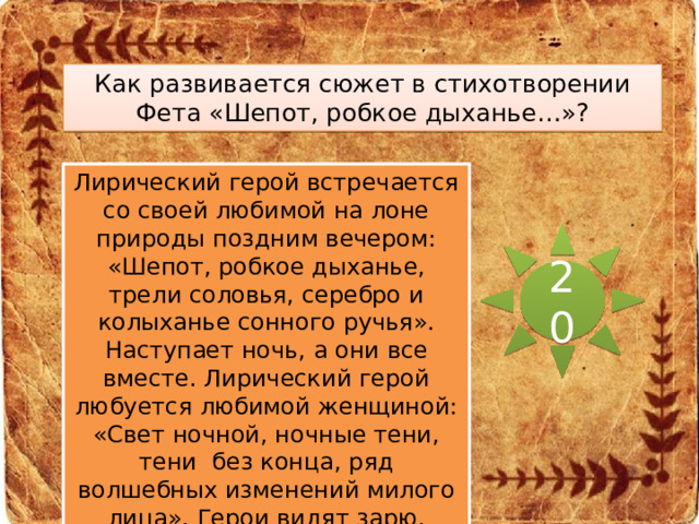 Как развивается сюжет в стихотворении Фета «Шепот, робкое дыханье…»? Лирический герой встречается со своей любимой на лоне природы поздним вечером: «Шепот, робкое дыханье, трели соловья, серебро и колыханье сонного ручья». Наступает ночь, а они все вместе. Лирический герой любуется любимой женщиной: «Свет ночной, ночные тени, тени без конца, ряд волшебных изменений милого лица». Герои видят зарю, прощаются: «В дымных тучках пурпур розы, отблеск янтаря, и лобзания, и слезы, и заря, заря…». 20 