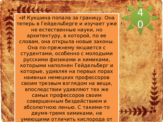 40 «И Кукшина попала за границу. Она теперь в Гейдельберге и изучает уже не естественные науки, но архитектуру, в которой, по ее словам, она открыла новые законы. Она по-прежнему якшается с студентами, особенно с молодыми русскими физиками и химиками, которыми наполнен Гейдельберг и которые, удивляя на первых порах наивных немецких профессоров своим трезвым взглядом на вещи, впоследствии удивляют тех же самых профессоров своим совершенным бездействием и абсолютною ленью. С такими-то двумя-тремя химиками, не умеющими отличить кислорода от азота, но исполненными отрицания и самоуважения, да с великим Елисевичем Ситников, тоже готовящийся быть великим, толчется в Петербурге и, по его уверениям, продолжает 