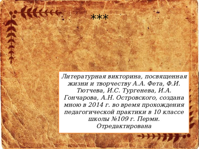 *** Литературная викторина, посвященная жизни и творчеству А.А. Фета, Ф.И. Тютчева, И.С. Тургенева, И.А. Гончарова, А.Н. Островского, создана мною в 2014 г. во время прохождения педагогической практики в 10 классе школы №109 г. Перми. Отредактирована 