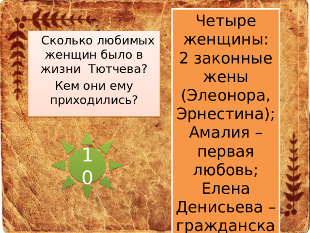 Четыре женщины: 2 законные жены (Элеонора, Эрнестина); Амалия – первая любовь; Елена Денисьева – гражданская жена.  Сколько любимых женщин было в жизни Тютчева? Кем они ему приходились? 10 