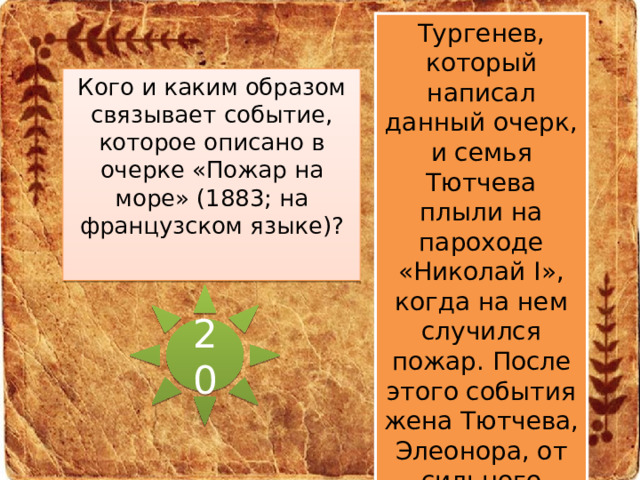 Тургенев, который написал данный очерк, и семья Тютчева плыли на пароходе «Николай I», когда на нем случился пожар. После этого события жена Тютчева, Элеонора, от сильного нервного потрясения умирает. Кого и каким образом связывает событие, которое описано в очерке «Пожар на море» (1883; на французском языке)? 20 