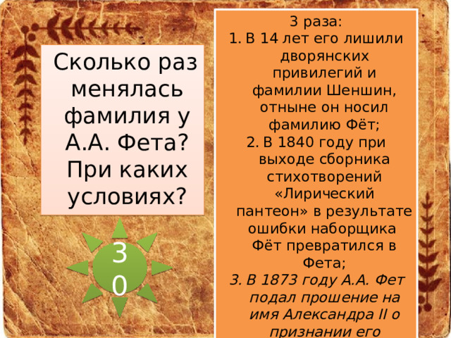 3 раза: В 14 лет его лишили дворянских привилегий и фамилии Шеншин, отныне он носил фамилию Фёт; В 1840 году при выходе сборника стихотворений «Лирический пантеон» в результате ошибки наборщика Фёт превратился в Фета; В 1873 году А.А. Фет подал прошение на имя Александра II о признании его потомственным русским дворянином. В 53 года Фет снова стал Шеншиным.  Сколько раз менялась фамилия у А.А. Фета? При каких условиях? 30 