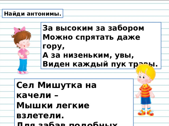 Найди антонимы. За высоким за забором  Можно спрятать даже гору,  А за низеньким, увы,  Виден каждый пук травы. Сел Мишутка на качели –  Мышки легкие взлетели.  Для забав подобных Мишка  Что-то уж тяжелый слишком. 