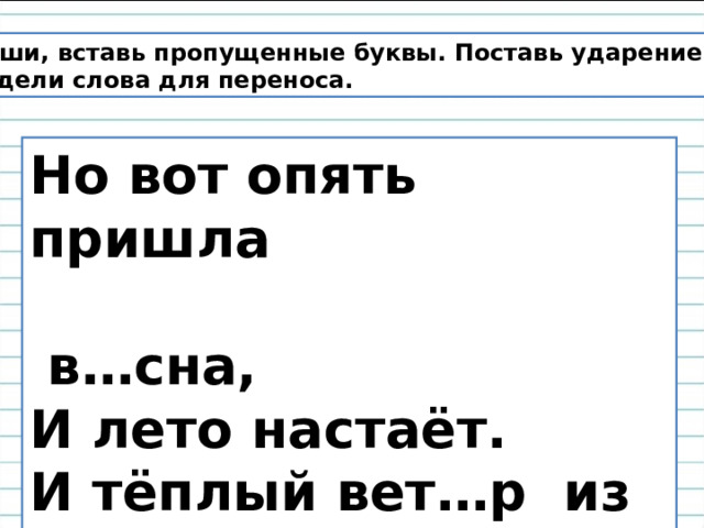 Спиши, вставь пропущенные буквы. Поставь ударение. Раздели слова для переноса. Но вот опять пришла  в…сна, И лето настаёт. И тёплый вет…р из …кна В д…рогу нас з…вёт. 
