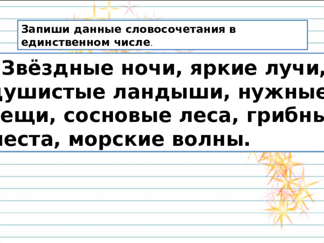 Запиши данные словосочетания в единственном числе .  Звёздные ночи, яркие лучи,  душистые ландыши, нужные  вещи, сосновые леса, грибные  места, морские волны. 