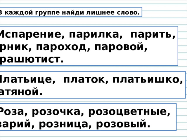  В каждой группе найди лишнее слово. 1. Испарение, парилка, парить,  парник, пароход, паровой,  парашютист. 2. Платьице, платок, платьишко,  платяной. 3. Роза, розочка, розоцветные, розарий, розница, розовый. 