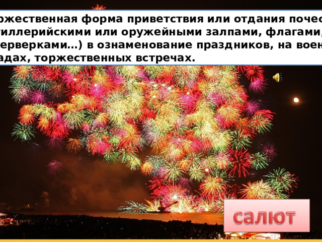  Торжественная форма приветствия или отдания почестей  (артиллерийскими или оружейными залпами, флагами,  фейерверками…) в ознаменование праздников, на военных  парадах, торжественных встречах. 
